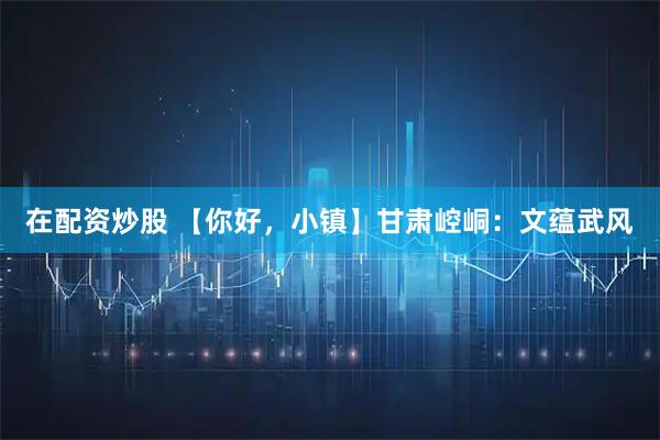 在配资炒股 【你好，小镇】甘肃崆峒：文蕴武风