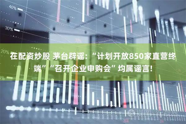 在配资炒股 茅台辟谣: “计划开放850家直营终端”“召开企业申购会”均属谣言!