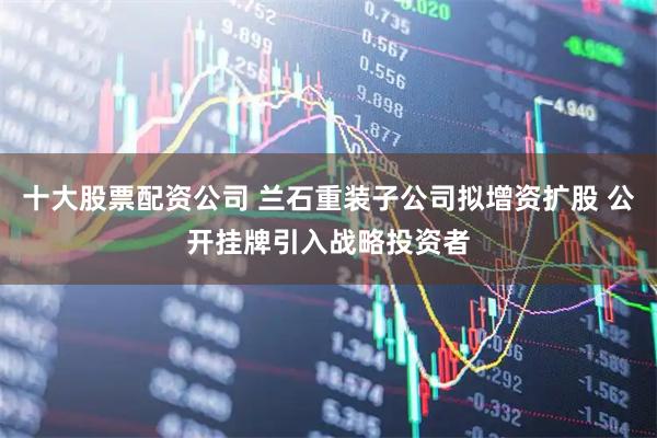 十大股票配资公司 兰石重装子公司拟增资扩股 公开挂牌引入战略投资者