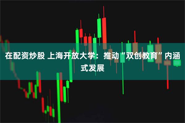 在配资炒股 上海开放大学：推动“双创教育”内涵式发展