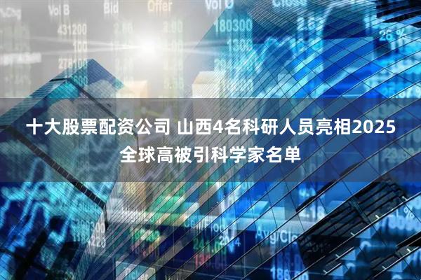 十大股票配资公司 山西4名科研人员亮相2025全球高被引科学家名单