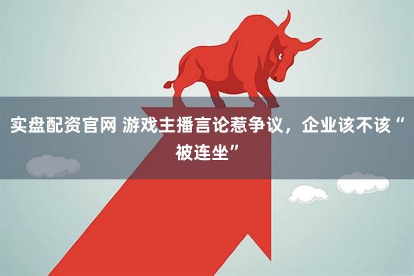 实盘配资官网 游戏主播言论惹争议，企业该不该“被连坐”