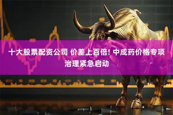 十大股票配资公司 价差上百倍! 中成药价格专项治理紧急启动