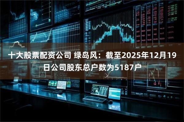 十大股票配资公司 绿岛风：截至2025年12月19日公司股东总户数为5187户