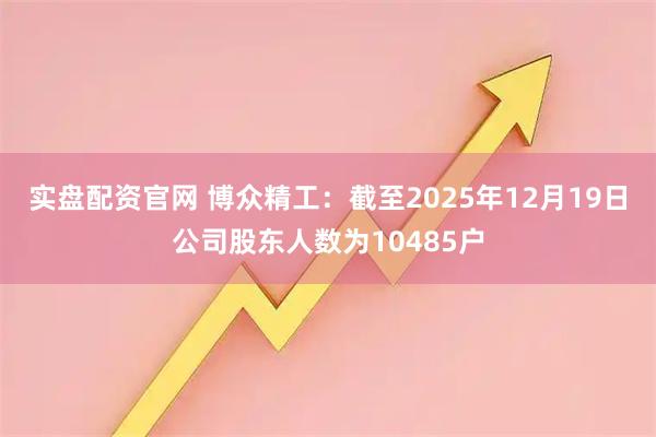 实盘配资官网 博众精工：截至2025年12月19日公司股东人数为10485户