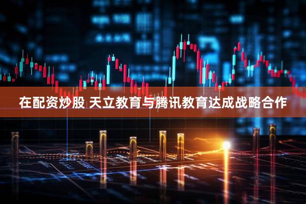 在配资炒股 天立教育与腾讯教育达成战略合作