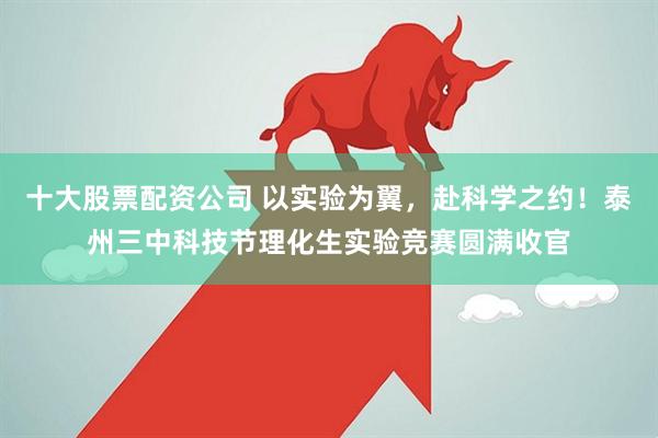 十大股票配资公司 以实验为翼，赴科学之约！泰州三中科技节理化生实验竞赛圆满收官