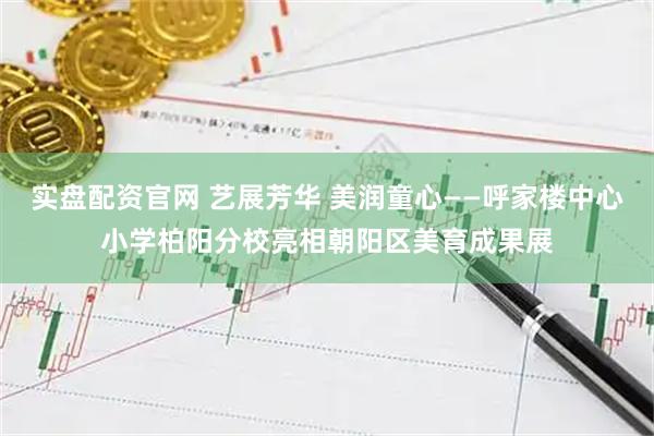 实盘配资官网 艺展芳华 美润童心——呼家楼中心小学柏阳分校亮相朝阳区美育成果展