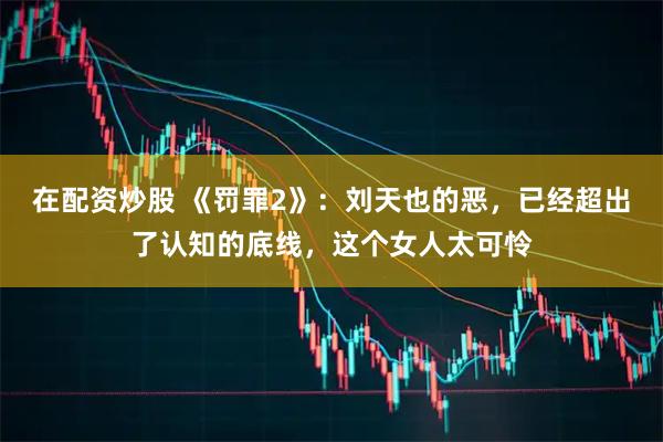 在配资炒股 《罚罪2》：刘天也的恶，已经超出了认知的底线，这个女人太可怜