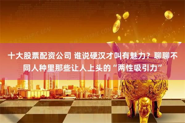 十大股票配资公司 谁说硬汉才叫有魅力？聊聊不同人种里那些让人上头的“两性吸引力”