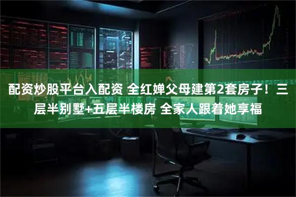 配资炒股平台入配资 全红婵父母建第2套房子！三层半别墅+五层半楼房 全家人跟着她享福