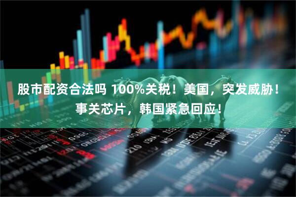 股市配资合法吗 100%关税！美国，突发威胁！事关芯片，韩国紧急回应！
