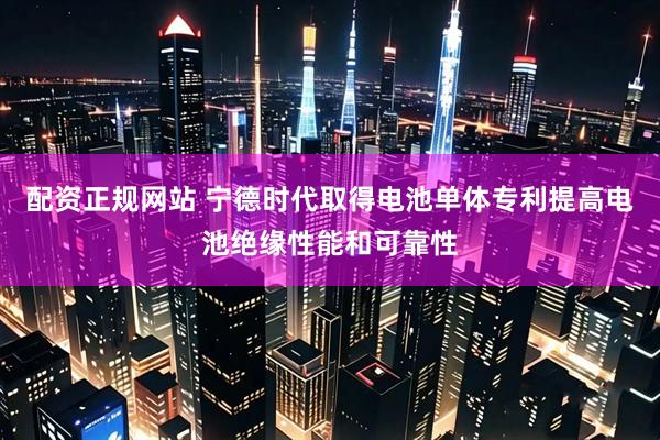 配资正规网站 宁德时代取得电池单体专利提高电池绝缘性能和可靠性