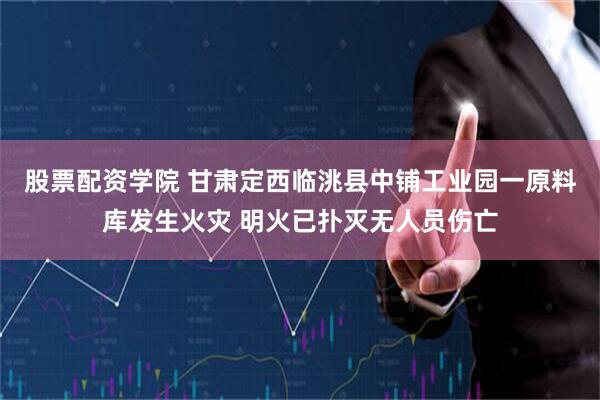 股票配资学院 甘肃定西临洮县中铺工业园一原料库发生火灾 明火已扑灭无人员伤亡