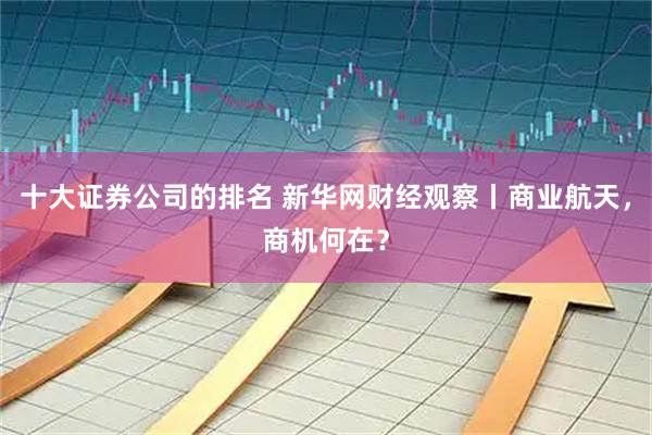 十大证券公司的排名 新华网财经观察丨商业航天，商机何在？