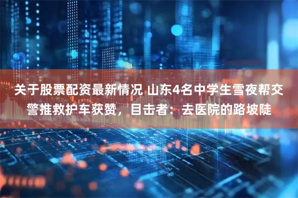 关于股票配资最新情况 山东4名中学生雪夜帮交警推救护车获赞，目击者：去医院的路坡陡