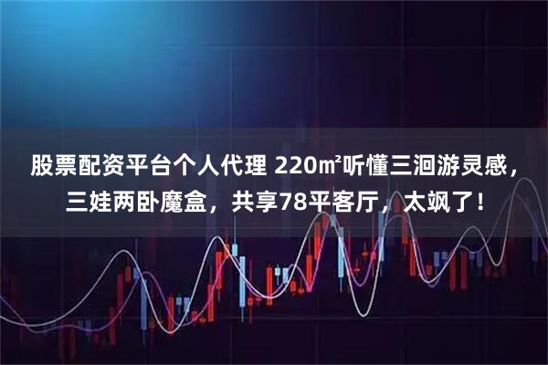 股票配资平台个人代理 220㎡听懂三洄游灵感，三娃两卧魔盒，共享78平客厅，太飒了！