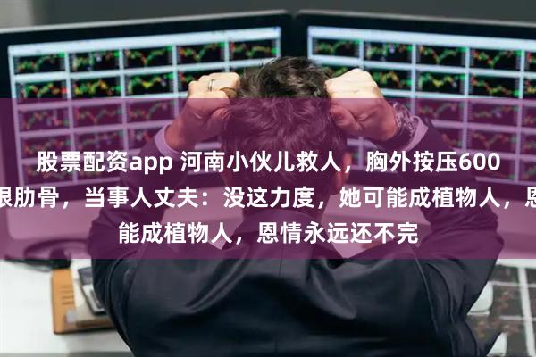 股票配资app 河南小伙儿救人，胸外按压600次按断女子六根肋骨，当事人丈夫：没这力度，她可能成植物人，恩情永远还不完