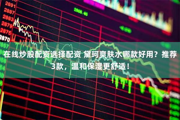 在线炒股配资选择配资 黛珂爽肤水哪款好用？推荐3款，温和保湿更舒适！