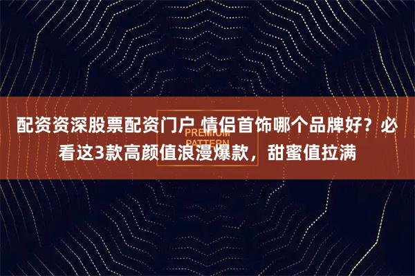 配资资深股票配资门户 情侣首饰哪个品牌好？必看这3款高颜值浪漫爆款，甜蜜值拉满