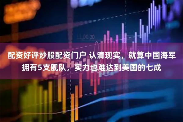 配资好评炒股配资门户 认清现实，就算中国海军拥有5支舰队，实力也难达到美国的七成