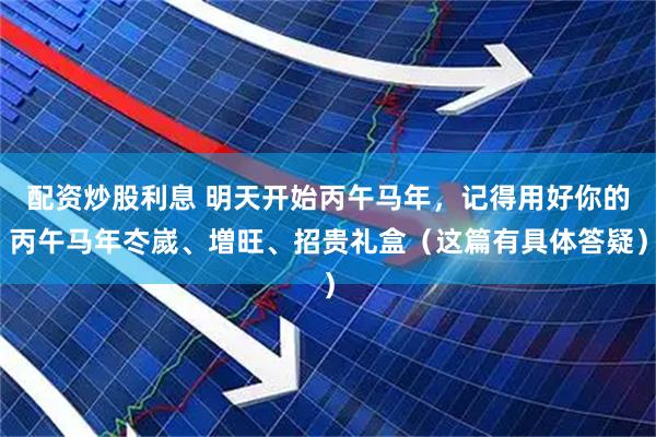 配资炒股利息 明天开始丙午马年，记得用好你的丙午马年冭嵗、増旺、招贵礼盒（这篇有具体答疑）