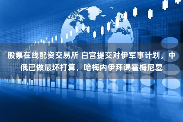 股票在线配资交易所 白宫提交对伊军事计划，中俄已做最坏打算，哈梅内伊拜谒霍梅尼墓