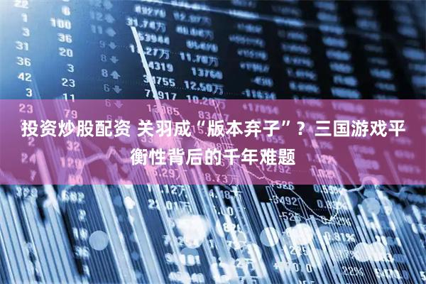 投资炒股配资 关羽成“版本弃子”？三国游戏平衡性背后的千年难题