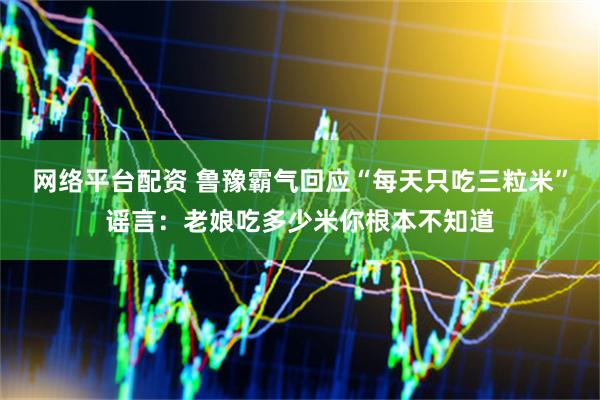 网络平台配资 鲁豫霸气回应“每天只吃三粒米”谣言：老娘吃多少米你根本不知道