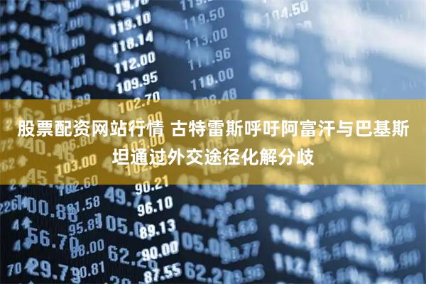 股票配资网站行情 古特雷斯呼吁阿富汗与巴基斯坦通过外交途径化解分歧