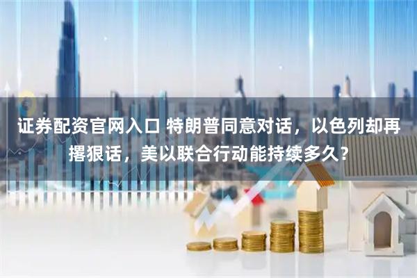 证券配资官网入口 特朗普同意对话,以色列却再撂狠话,美以联合行动能持续多久?