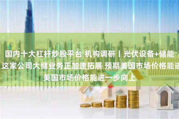 国内十大杠杆炒股平台 机构调研丨光伏设备+储能+HJT电池 这家公司大储业务正加速拓展 预期美国市场价格能进一步向上