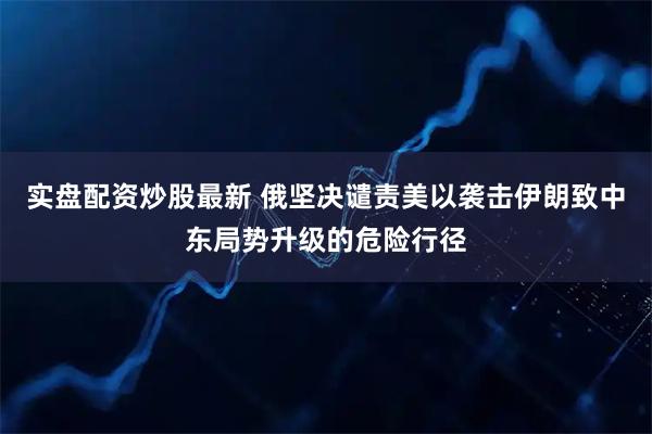 实盘配资炒股最新 俄坚决谴责美以袭击伊朗致中东局势升级的危险行径