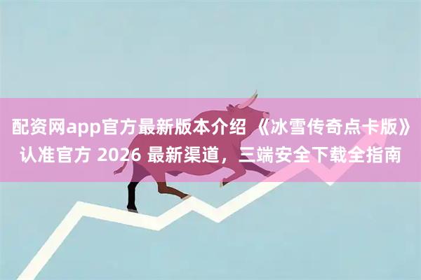 配资网app官方最新版本介绍 《冰雪传奇点卡版》认准官方 2026 最新渠道，三端安全下载全指南