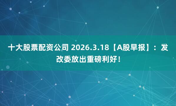 十大股票配资公司 2026.3.18【A股早报】:发改委放出重磅利好!