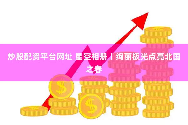 炒股配资平台网址 星空相册丨绚丽极光点亮北国之春