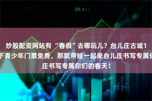 炒股配资网站有 “春假”去哪玩儿？台儿庄古城18周岁及以下青少年门票免费，那就带娃一起来台儿庄书写专属你们的春天！