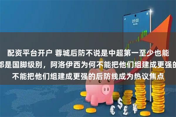 配资平台开户 蓉城后防不说是中超第一至少也能排进前五，球员几乎都是国脚级别，阿洛伊西为何不能把他们组建成更强的后防线成为热议焦点