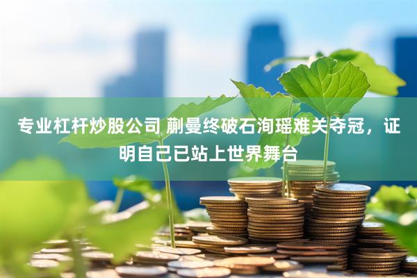 专业杠杆炒股公司 蒯曼终破石洵瑶难关夺冠，证明自己已站上世界舞台