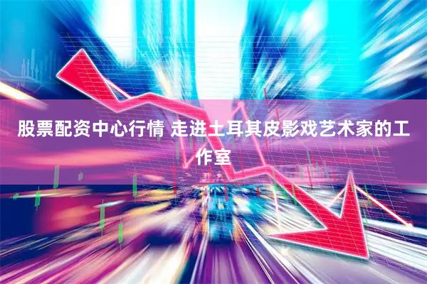 股票配资中心行情 走进土耳其皮影戏艺术家的工作室