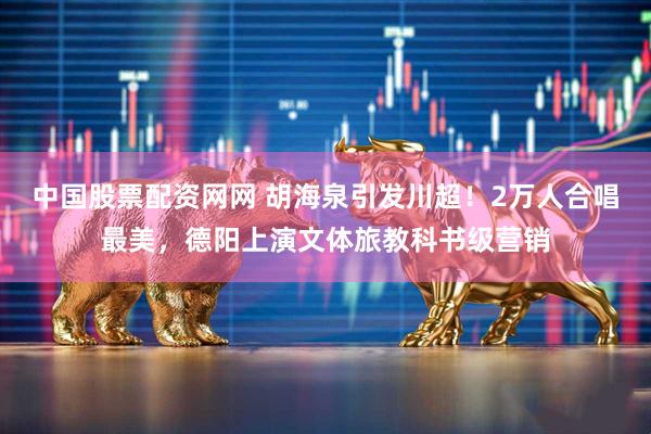 中国股票配资网网 胡海泉引发川超！2万人合唱最美，德阳上演文体旅教科书级营销