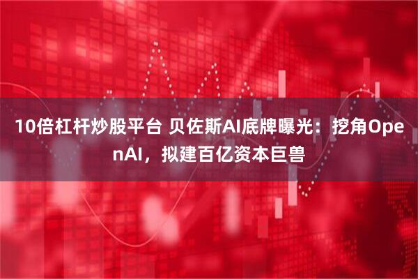 10倍杠杆炒股平台 贝佐斯AI底牌曝光:挖角OpenAI,拟建百亿资本巨兽