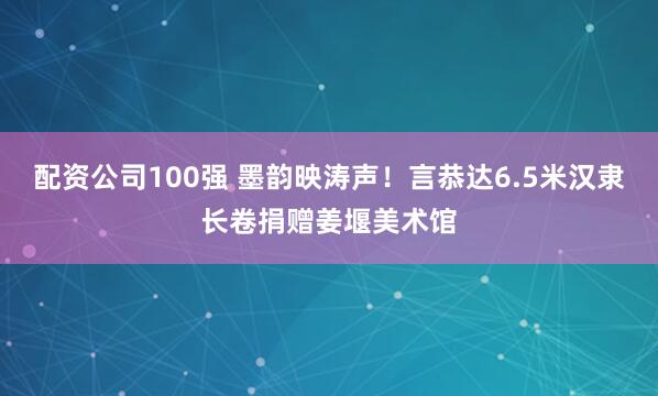 配资公司100强 墨韵映涛声！言恭达6.5米汉隶长卷捐赠姜堰美术馆