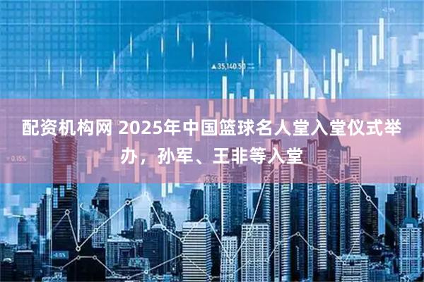 配资机构网 2025年中国篮球名人堂入堂仪式举办，孙军、王非等入堂
