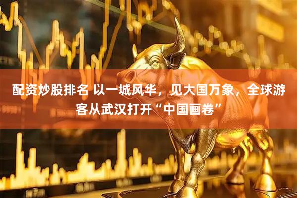 配资炒股排名 以一城风华，见大国万象，全球游客从武汉打开“中国画卷”