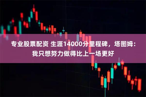 专业股票配资 生涯14000分里程碑，塔图姆：我只想努力做得比上一场更好