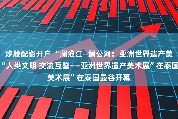 炒股配资开户 “澜沧江—湄公河：亚洲世界遗产美术展”暨 “人类文明 交流互鉴——亚洲世界遗产美术展”在泰国曼谷开幕