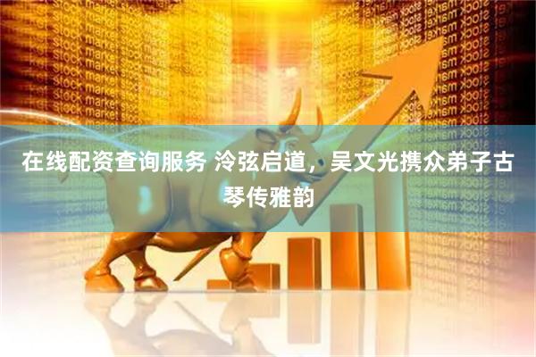 在线配资查询服务 泠弦启道，吴文光携众弟子古琴传雅韵