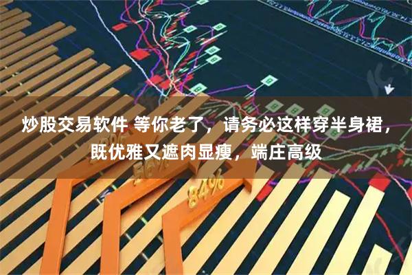 炒股交易软件 等你老了，请务必这样穿半身裙，既优雅又遮肉显瘦，端庄高级