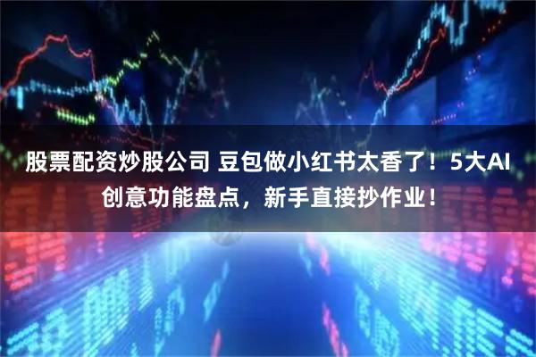 股票配资炒股公司 豆包做小红书太香了！5大AI创意功能盘点，新手直接抄作业！